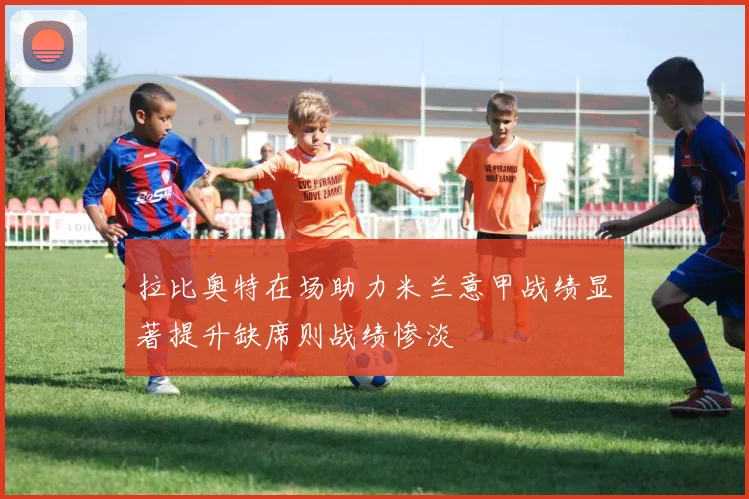 拉比奥特在场助力米兰意甲战绩显著提升缺席则战绩惨淡