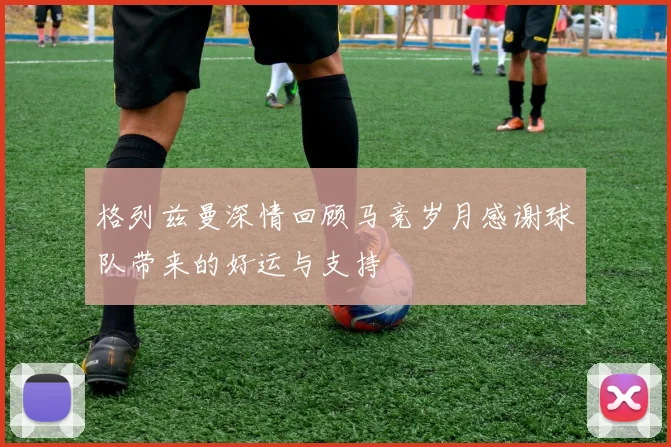 格列兹曼深情回顾马竞岁月感谢球队带来的好运与支持