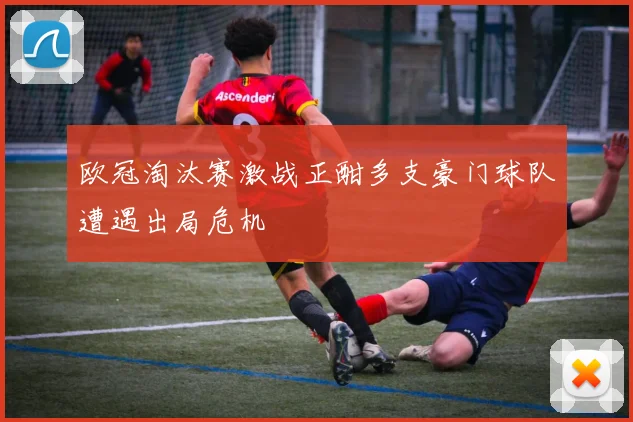欧冠淘汰赛激战正酣多支豪门球队遭遇出局危机