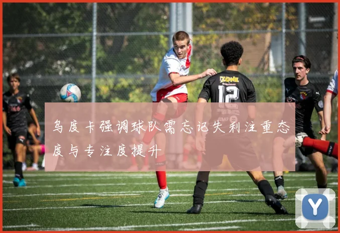 乌度卡强调球队需忘记失利注重态度与专注度提升