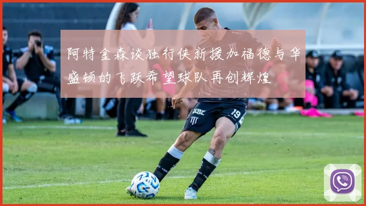 阿特金森谈独行侠新援加福德与华盛顿的飞跃希望球队再创辉煌