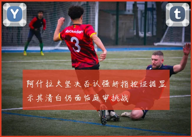 阿什拉夫坚决否认强奸指控证据显示其清白仍面临庭审挑战