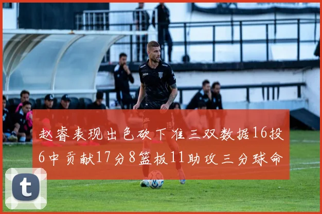 赵睿表现出色砍下准三双数据16投6中贡献17分8篮板11助攻三分球命中率高达385