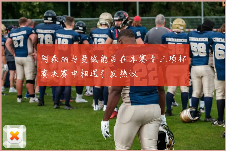 阿森纳与曼城能否在本赛季三项杯赛决赛中相遇引发热议