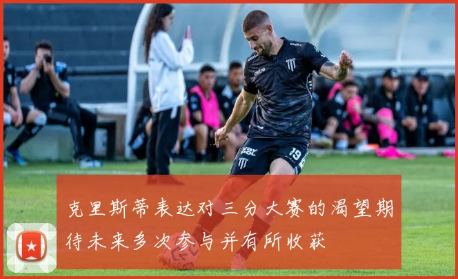 克里斯蒂表达对三分大赛的渴望期待未来多次参与并有所收获