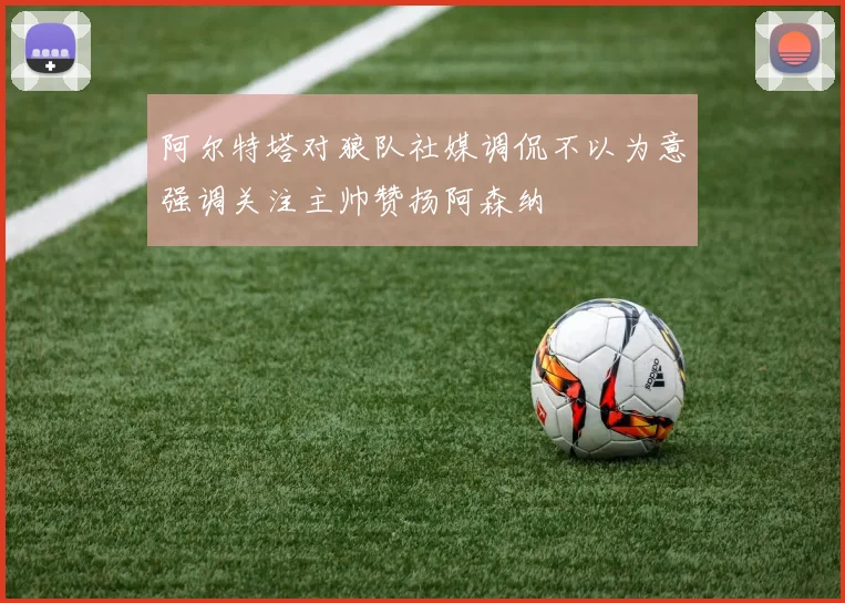 阿尔特塔对狼队社媒调侃不以为意强调关注主帅赞扬阿森纳