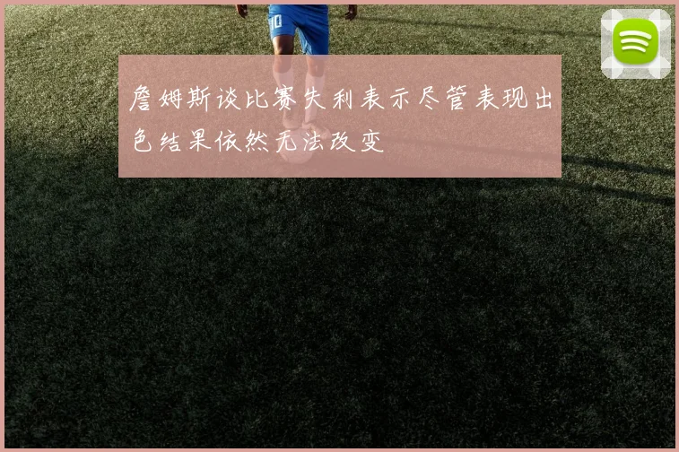 詹姆斯谈比赛失利表示尽管表现出色结果依然无法改变