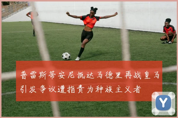 普雷斯蒂安尼抵达马德里再战皇马引发争议遭指责为种族主义者