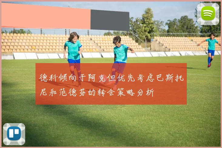 德科倾向于阿克但优先考虑巴斯托尼和范德芬的转会策略分析
