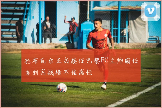 孔布瓦尔正式接任巴黎FC主帅前任吉利因战绩不佳离任