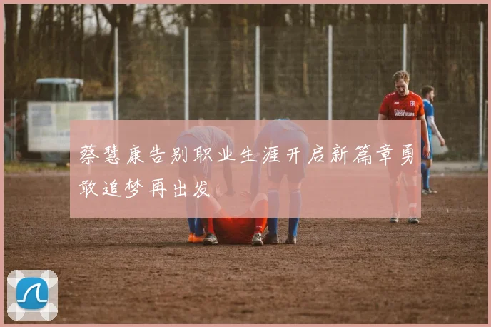 蔡慧康告别职业生涯开启新篇章勇敢追梦再出发