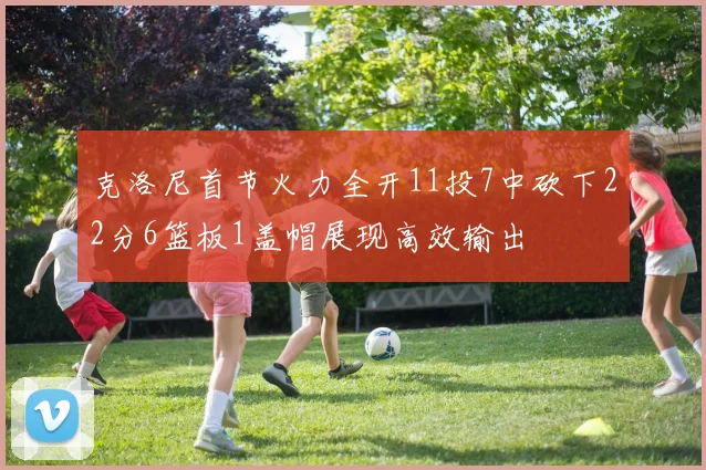 克洛尼首节火力全开11投7中砍下22分6篮板1盖帽展现高效输出