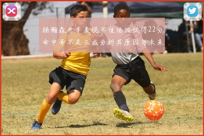 杨瀚森开季表现不佳场均仅得22分命中率不足三成分析其原因与未来发展潜力