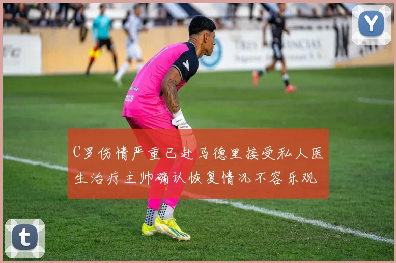 C罗伤情严重已赴马德里接受私人医生治疗主帅确认恢复情况不容乐观