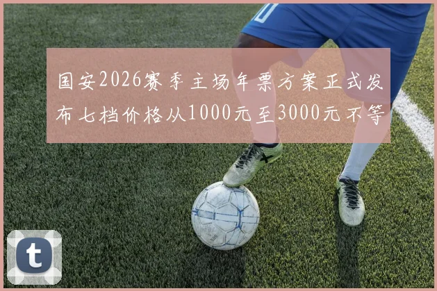 国安2026赛季主场年票方案正式发布七档价格从1000元至3000元不等