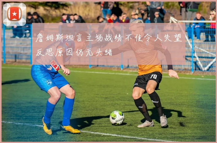 詹姆斯坦言主场战绩不佳令人失望反思原因仍无头绪