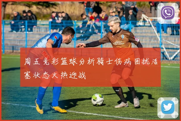 周五竞彩篮球分析骑士伤病困扰活塞状态火热迎战