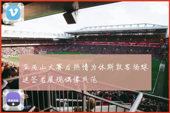 亚历山大赛后热情为休斯敦客场球迷签名展现偶像风范