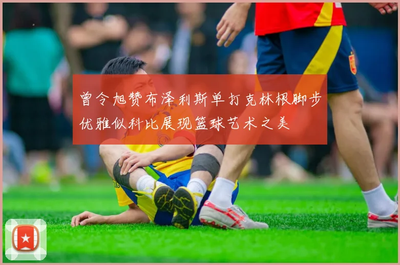 曾令旭赞布泽利斯单打克林根脚步优雅似科比展现篮球艺术之美