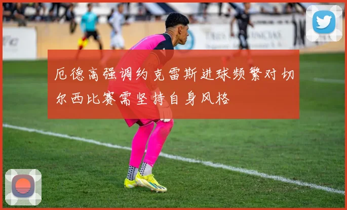 厄德高强调约克雷斯进球频繁对切尔西比赛需坚持自身风格