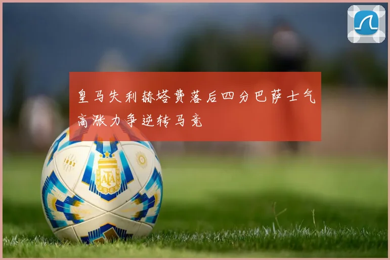 皇马失利赫塔费落后四分巴萨士气高涨力争逆转马竞