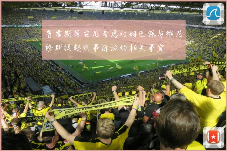 普雷斯蒂安尼考虑对姆巴佩与维尼修斯提起刑事诉讼的相关事宜