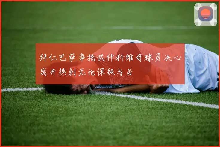 拜仁巴萨争抢武什科维奇球员决心离开热刺无论保级与否