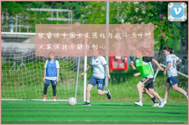 张睿谈中国女足团结与战斗力呼吁大家保持冷静与耐心