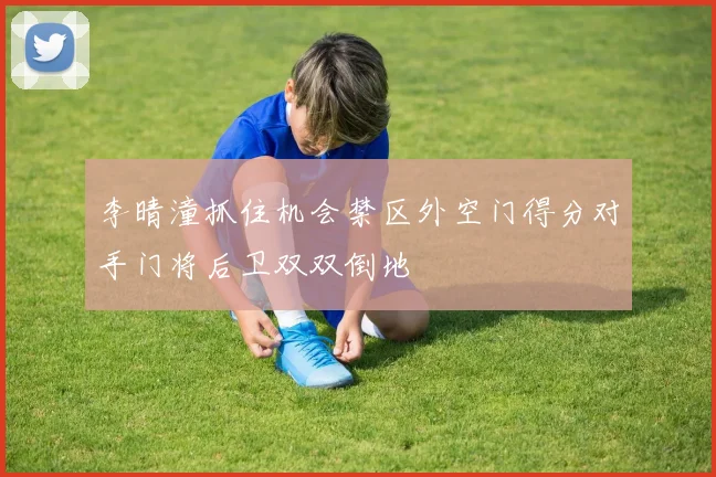 李晴潼抓住机会禁区外空门得分对手门将后卫双双倒地