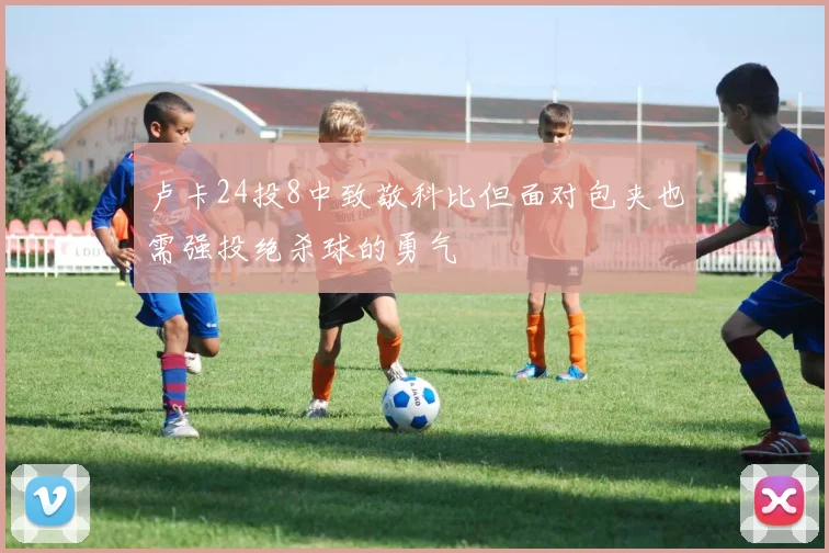 卢卡24投8中致敬科比但面对包夹也需强投绝杀球的勇气