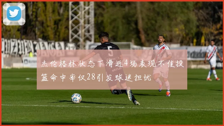 杰伦格林状态下滑近4场表现不佳投篮命中率仅28引发球迷担忧