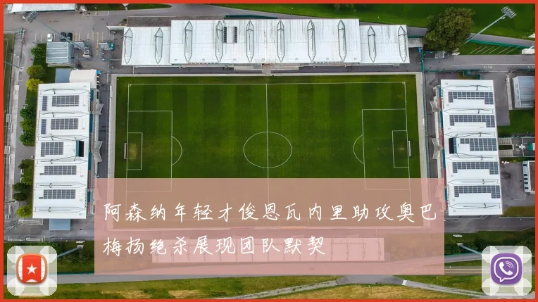 阿森纳年轻才俊恩瓦内里助攻奥巴梅扬绝杀展现团队默契